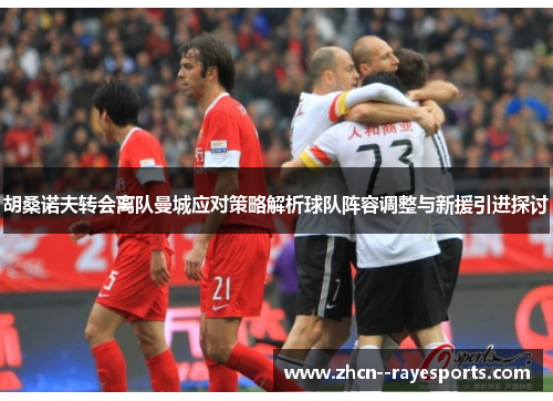 胡桑诺夫转会离队曼城应对策略解析球队阵容调整与新援引进探讨