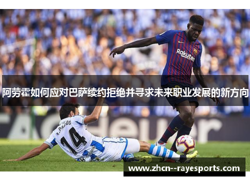 阿劳霍如何应对巴萨续约拒绝并寻求未来职业发展的新方向