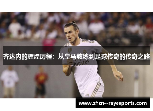 齐达内的辉煌历程：从皇马教练到足球传奇的传奇之路